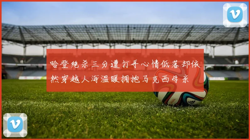 哈登绝杀三分遭打手心情低落却依然穿越人海温暖拥抱马克西母亲