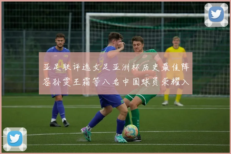 亚足联评选女足亚洲杯历史最佳阵容孙雯王霜等八名中国球员荣耀入选