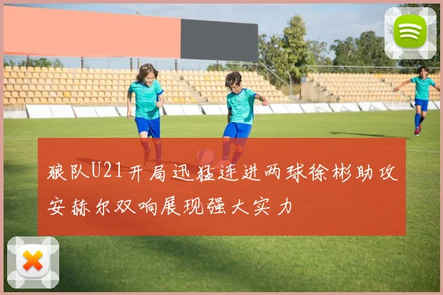 狼队U21开局迅猛连进两球徐彬助攻安赫尔双响展现强大实力