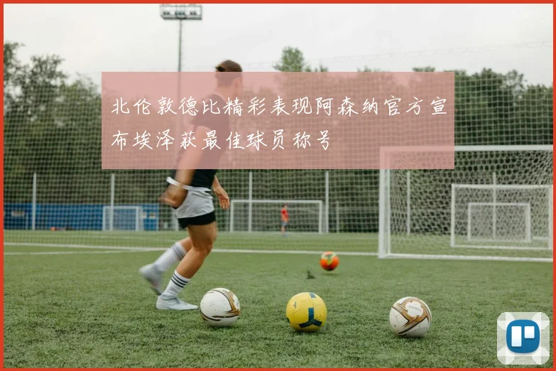 北伦敦德比精彩表现阿森纳官方宣布埃泽获最佳球员称号