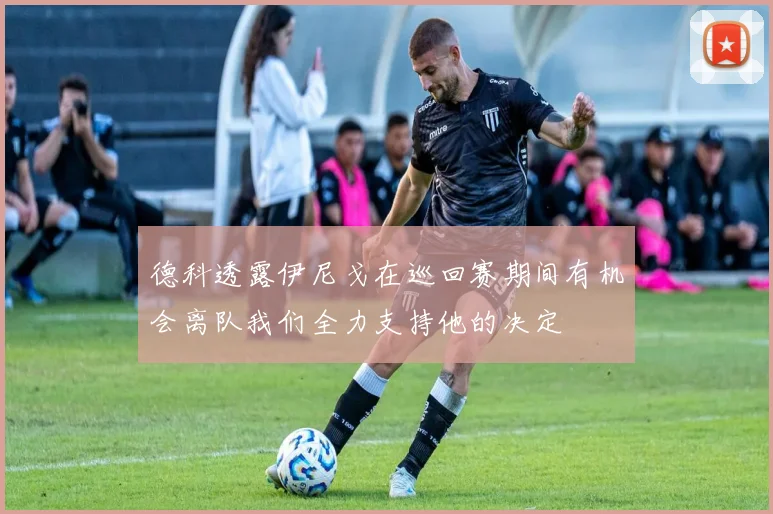 德科透露伊尼戈在巡回赛期间有机会离队我们全力支持他的决定