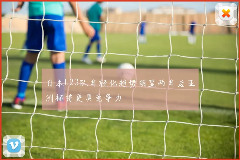 日本U23队年轻化趋势明显两年后亚洲杯将更具竞争力