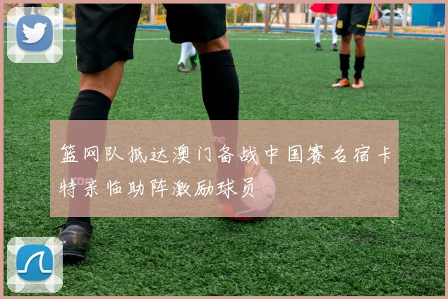 篮网队抵达澳门备战中国赛名宿卡特亲临助阵激励球员