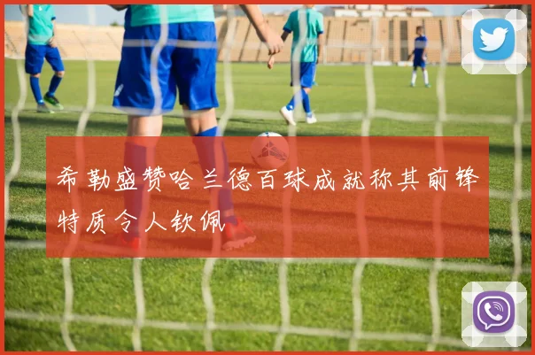 希勒盛赞哈兰德百球成就称其前锋特质令人钦佩