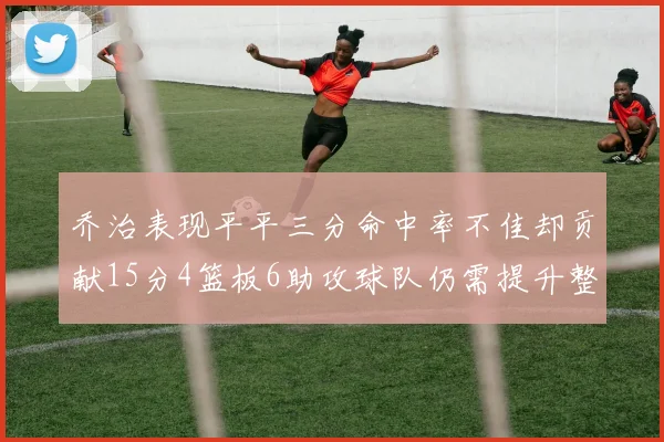 乔治表现平平三分命中率不佳却贡献15分4篮板6助攻球队仍需提升整体状态