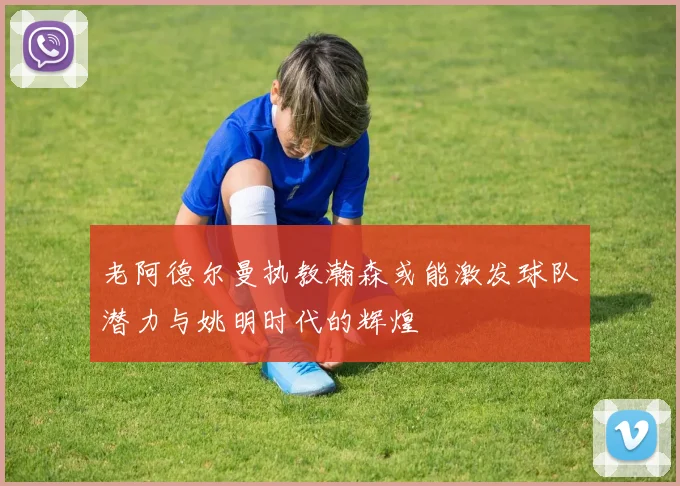 老阿德尔曼执教瀚森或能激发球队潜力与姚明时代的辉煌