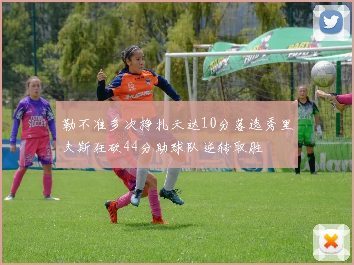 勒不准多次挣扎未达10分落选秀里夫斯狂砍44分助球队逆转取胜