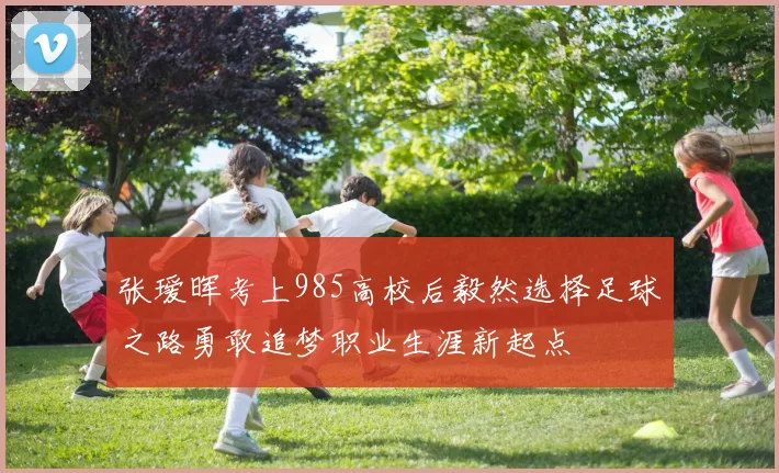 张瑷晖考上985高校后毅然选择足球之路勇敢追梦职业生涯新起点