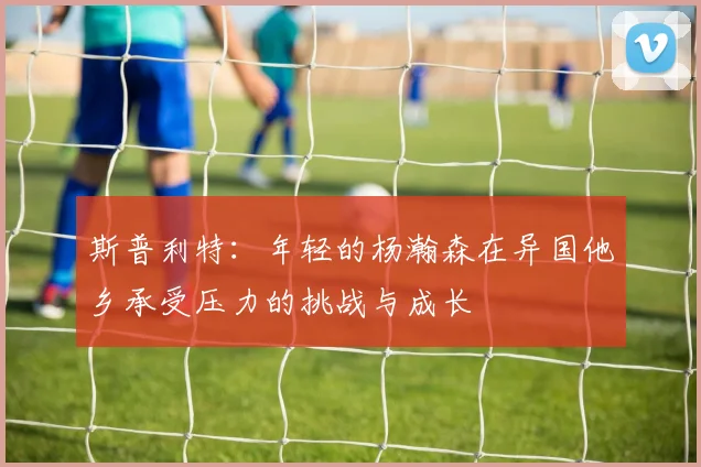 斯普利特：年轻的杨瀚森在异国他乡承受压力的挑战与成长