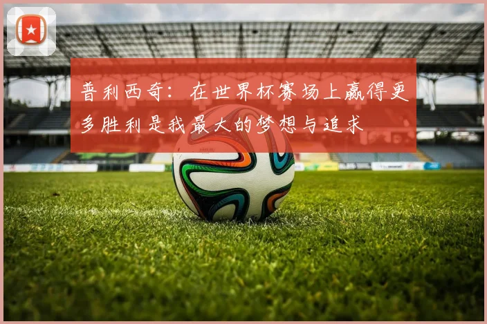 普利西奇：在世界杯赛场上赢得更多胜利是我最大的梦想与追求