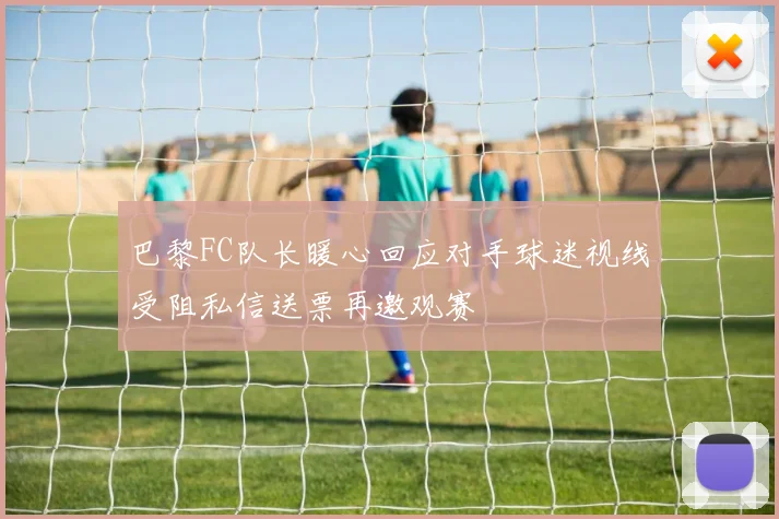 巴黎FC队长暖心回应对手球迷视线受阻私信送票再邀观赛