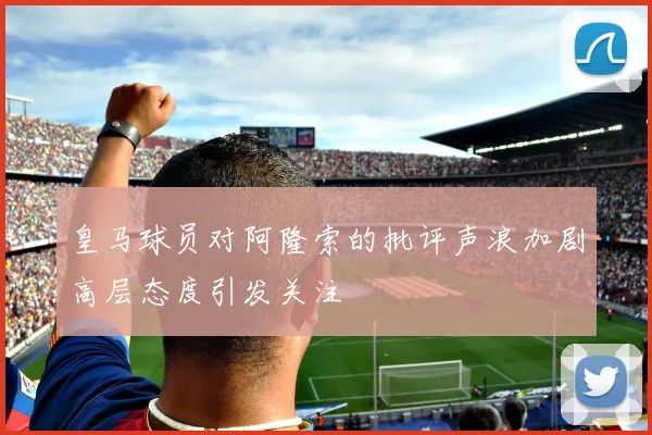 皇马球员对阿隆索的批评声浪加剧高层态度引发关注