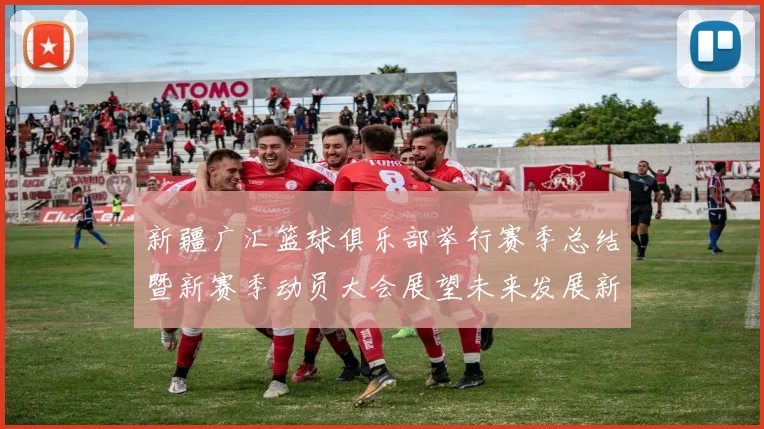 新疆广汇篮球俱乐部举行赛季总结暨新赛季动员大会展望未来发展新篇章