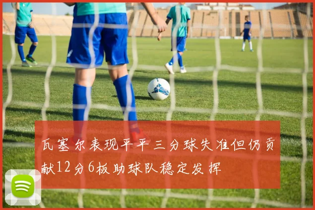 瓦塞尔表现平平三分球失准但仍贡献12分6板助球队稳定发挥