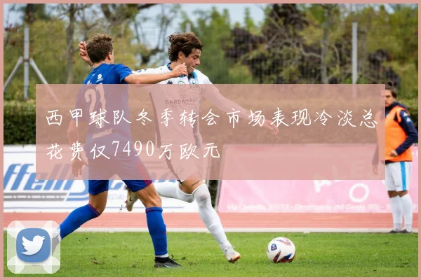 西甲球队冬季转会市场表现冷淡总花费仅7490万欧元